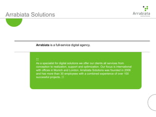 Arrabiata Solutions
::
As a specialist for digital solutions we offer our clients all services from
conception to realization, support and optimization. Our focus is international
with offices in Munich and London. Arrabiata Solutions was founded in 2006
and has more than 30 employees with a combined experience of over 100
successful projects. ::
Arrabiata is a full-service digital agency.
 