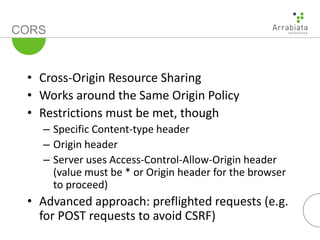 CORS
• Cross-Origin Resource Sharing
• Works around the Same Origin Policy
• Restrictions must be met, though
– Specific Content-type header
– Origin header
– Server uses Access-Control-Allow-Origin header
(value must be * or Origin header for the browser
to proceed)
• Advanced approach: preflighted requests (e.g.
for POST requests to avoid CSRF)
 