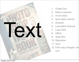 1. Create Text
                         2. Make a selection
                         3. Invert select
                         4. Save alpha channel




    Text
                         5. Deselect
                         6. Load Alpha Channel
                         7. Load Color
                         8. Offset
                         9. Apply Blur
                         10. Reposition
                         11. Save
                         12. If the copy changed, star
                            over



Tuesday, June 19, 2012
 