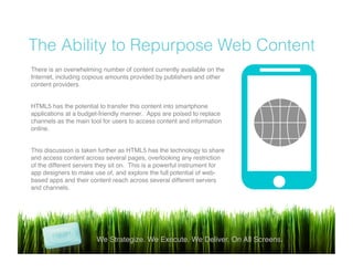 !
The Ability to Repurpose Web Content
We Strategize. We Execute. We Deliver. On All Screens.!
There is an overwhelming number of content currently available on the
Internet, including copious amounts provided by publishers and other
content providers.!
!
HTML5 has the potential to transfer this content into smartphone
applications at a budget-friendly manner. Apps are poised to replace
channels as the main tool for users to access content and information
online.!
 !
This discussion is taken further as HTML5 has the technology to share
and access content across several pages, overlooking any restriction
of the different servers they sit on. This is a powerful instrument for
app designers to make use of, and explore the full potential of web-
based apps and their content reach across several different servers
and channels.!
 