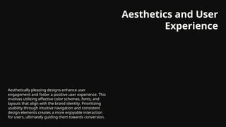 Aesthetics and User
Experience
Aesthetically pleasing designs enhance user
engagement and foster a positive user experience. This
involves utilizing effective color schemes, fonts, and
layouts that align with the brand identity. Prioritizing
usability through intuitive navigation and consistent
design elements creates a more enjoyable interaction
for users, ultimately guiding them towards conversion.
 