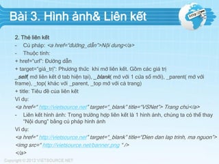 Bài 3. Hình ảnh& Liên kết
2. Thẻ liên kết
- Cú pháp: <a href=“đường_dẫn”>Nội dung</a>
- Thuộc tính:
+ href=“url”: Đường dẫn
+ target=“giá_trị”: Phương thức khi mở liên kết. Gồm các giá trị
_self( mở liên kết ở tab hiện tại), _blank( mở với 1 cửa sổ mới), _parent( mở với
frame), _top( khác với _parent, _top mở với cả trang)
+ title: Tiêu đề của liên kết
Ví dụ:
<a href=“ http://vietsource.net” target=“_blank” title=“VSNet”> Trang chủ</a>
- Liên kết hình ảnh: Trong trường hợp liên kết là 1 hình ảnh, chúng ta có thể thay
“Nội dung” bằng cú pháp hình ảnh
Ví dụ:
<a href=“ http://vietsource.net” target=“_blank” title=“Dien dan lap trinh, ma nguon”>
<img src=“ http://vietsource.net/banner.png “ />
</a>
 