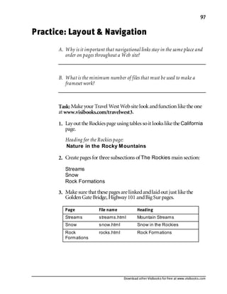 Download other Visibooks for free at www.visibooks.com
97
Practice: Layout  Navigation
A. Why is it important that navigational links stay in the same place and
order on pages throughout a Web site?
B. What is the minimum number of files that must be used to make a
frameset work?
Task: Make your Travel West Website lookandfunction like the one
at www.visibooks.com/travelwest3.
1. Layout the Rockies page using tables soit looks like the California
page.
Heading for the Rockies page:
Nature in the Rocky Mountains
2. Create pages for three subsections of The Rockies main section:
Streams
Snow
Rock Formations
3. Make sure that these pages are linkedandlaidout just like the
Golden Gate Bridge,Highway101 andBig Sur pages.
Page File name Heading
Streams streams.html Mountain Streams
Snow snow.html Snow in the Rockies
Rock
Formations
rocks.html Rock Formations
 