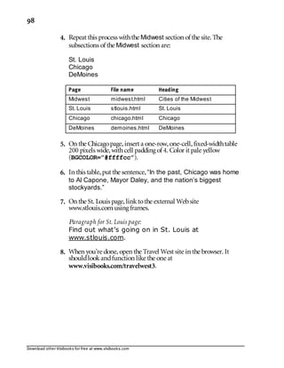 Download other Visibooks for free at www.visibooks.com
98
4. Repeat this process withthe Midwest section of the site. The
subsections of the Midwest section are:
St. Louis
Chicago
DeMoines
Page File name Heading
Midwest midwest.html Cities of the Midwest
St. Louis stlouis.html St. Louis
Chicago chicago.html Chicago
DeMoines demoines.html DeMoines
5. On the Chicagopage,insert a one-row,one-cell,fixed-widthtable
200 pixels wide,withcell padding of 4. Color it pale yellow
(BGCOLOR=”#ffffcc”).
6. In this table,put the sentence,“In the past, Chicago was home
to Al Capone, Mayor Daley, and the nation’s biggest
stockyards.”
7. On the St. Louis page,linktothe external Website
www.stlouis.comusing frames.
Paragraph for St. Louis page:
Find out what’s going on in St. Louis at
www.stlouis.com.
8. When you’re done,open the Travel West site in the browser. It
shouldlookandfunction like the one at
www.visibooks.com/travelwest3.
 