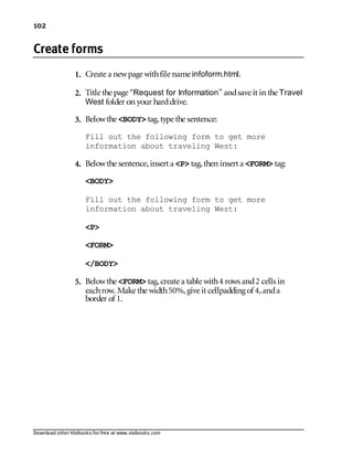 Download other Visibooks for free at www.visibooks.com
102
Create forms
1. Create a newpage withfile name infoform.html.
2. Title the page “Request for Information” andsave it in the Travel
West folder on your harddrive.
3. Belowthe BODY tag,type the sentence:
Fill out the following form to get more
information about traveling West:
4. Belowthe sentence,insert a P tag,then insert a FORM tag:
BODY
Fill out the following form to get more
information about traveling West:
P
FORM
/BODY
5. Belowthe FORM tag,create a table with4 rows and2 cells in
eachrow. Make the width50%,give it cellpadding of 4,anda
border of 1.
 
