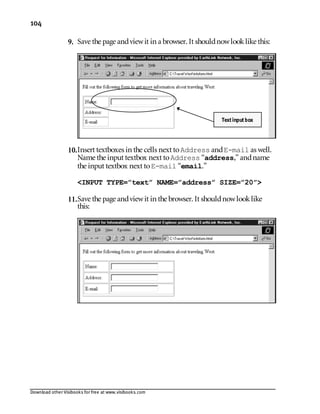 Download other Visibooks for free at www.visibooks.com
104
9. Save the page andviewit in a browser. It shouldnowlooklike this:
10.Insert textboxes in the cells next toAddress andE-mail as well.
Name the input textbox next toAddress “address,” andname
the input textbox next toE-mail “email.”
INPUT TYPE=”text” NAME=”address” SIZE=”20”
11.Save the page andviewit in the browser. It shouldnowlooklike
this:
Textinputbox
 