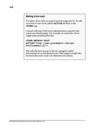 Download other Visibooks for free at www.visibooks.com
108
Making a form work
Tomake a formwork,an action must be assignedtoit. Toadd
an action toyour form,addthe ACTION attribute tothe
FORM tag.
Consult withyour Webserver administrator tospecifywhat
action you shouldassign. For example,an action for a form
might looksomething like this:
FORM METHOD=”POST”
ACTION=http://www.yourdomain.com/cgi-
bin/formmail.pl”
This tells the formtopost its data toa programcalled
formmail.pl on at yourdomain.com. This programmight take
the formdata ande-mail it towhomever you choose.
 