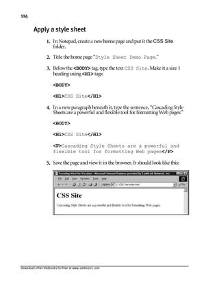 Download other Visibooks for free at www.visibooks.com
114
Apply a style sheet
1. In Notepad,create a newhome page andput it the CSS Site
folder.
2. Title the home page “Style Sheet Demo Page.”
3. Belowthe BODY tag,type the text CSS Site. Make it a size 1
heading using H1 tags:
BODY
H1CSS Site/H1
4. In a newparagraphbeneathit,type the sentence,“Cascading Style
Sheets are a powerful andflexible tool for formatting Webpages:”
BODY
H1CSS Site/H1
PCascading Style Sheets are a powerful and
flexible tool for formatting Web pages/P
5. Save the page andviewit in the browser. It shouldlooklike this:
 