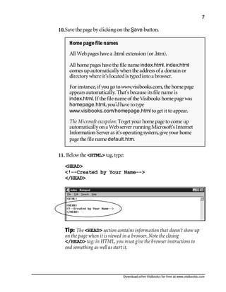 Download other Visibooks for free at www.visibooks.com
7
10.Save the page byclicking on the Save button.
11. Belowthe HTML tag,type:
HEAD
!--Created by Your Name--
/HEAD
Tip: The HEAD section contains information that doesn’t show up
on the page when it is viewed in a browser. Note the closing
/HEAD tag: in HTML, you must give the browser instructions to
end something as well as start it.
Home page file names
All Webpages have a .html extension (or .htm).
All home pages have the file name index.html. index.html
comes up automaticallywhen the address of a domain or
directorywhere it’s locatedis typedintoa browser.
For instance,if you gotowww.visibooks.com,the home page
appears automatically. That’s because its file name is
index.html. If the file name of the Visibooks home page was
homepage.html,you’dhave totype
www.visibooks.com/homepage.html toget it toappear.
The Microsoft exception: Toget your home page tocome up
automaticallyon a Webserver running Microsoft’s Internet
Information Server as it’s operating system,give your home
page the file name default.htm.
 