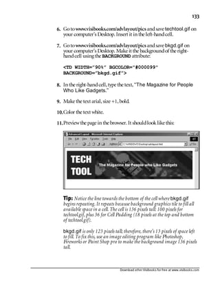 Download other Visibooks for free at www.visibooks.com
133
6. Gotowww.visibooks.com/advlayout/picsandsave techtool.gif on
your computer’s Desktop. Insert it in the left-handcell.
7. Gotowww.visibooks.com/advlayout/picsandsave bkgd.gif on
your computer’s Desktop. Make it the backgroundof the right-
handcell using the BACKGROUND attribute:
TD WIDTH=”90%” BGCOLOR=#000099
BACKGROUND=”bkgd.gif”
8. In the right-handcell,type the text,“The Magazine for People
Who Like Gadgets.”
9. Make the text arial,size +1,bold.
10.Color the text white.
11.Previewthe page in the browser. It shouldlooklike this:
Tip: Notice the line towards the bottom of the cell where bkgd.gif
begins repeating. It repeats because background graphics tile to fill all
available space in a cell. The cell is 136 pixels tall: 100 pixels for
techtool.gif, plus 36 for Cell Padding (18 pixels at the top and bottom
of techtool.gif).
bkgd.gif is only 123 pixels tall; therefore, there’s 13 pixels of space left
to fill. To fix this, use an image editing program like Photoshop,
Fireworks or Paint Shop pro to make the background image 136 pixels
tall.
 