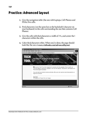 Download other Visibooks for free at www.visibooks.com
140
Practice: Advanced layout
1. Give the navigation table (the one withLaptops,Cell Phones and
PDAs) five cells.
2. Put |characters (on the same keyas the backslash character on
your keyboard) in the cells surrounding the one that contains Cell
Phones.
3. Give the cells withthe |characters a widthof 1%,andcenter the |
characters within the cells.
4. Color the |characters white. When you’re done,the page should
looklike the one at www.visibooks.com/advancedlayout:
 