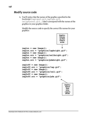 Download other Visibooks for free at www.visibooks.com
146
Modify source code
1. You’ll notice that the names of the graphics specifiedin the
JavaScript (laptops2.gif,laptops.gif,
cellphones2.gif…) don’t correspondwiththe names of the
graphics in your graphics folder.
Modifythe source code tospecifythe correct file names for your
graphics:
img1on = new Image();
img1on.src = graphics/lapbright.gif;
img2on = new Image();
img2on.src = graphics/cellbright.gif;
img3on = new Image();
img3on.src = graphics/pdabright.gif;
img1off = new Image();
img1off.src = graphics/lap.gif;
img2off = new Image();
img2off.src = graphics/cell.gif;
img3off = new Image();
img3off.src = graphics/pda.gif;
Graphics
thatsit
there
when
cursoris
off link
Graphics
thatpop
up when
cursoris
onlink
 