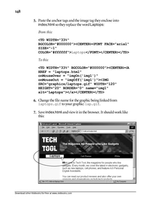 Download other Visibooks for free at www.visibooks.com
148
5. Paste the anchor tags andthe image tag theyenclose into
index.html sotheyreplace the wordLaptops:
From this:
TD WIDTH=33%
BGCOLOR=#000000CENTERFONT FACE=arial
SIZE=-1
COLOR=#ffffffLaptops/FONT/CENTER/TD
To this:
TD WIDTH=33% BGCOLOR=#000000CENTERA
HREF = laptops.html
onMouseOver = imgOn('img1')
onMouseOut = imgOff('img1')IMG
SRC=graphics/laptops.gif WIDTH=120
HEIGHT=20 BORDER=0 name=img1
alt=Laptops/a/CENTER/TD
6. Change the file name for the graphic being linkedfrom
laptops.gif toyour graphic: lap.gif.
7. Save index.html andviewit in the browser. It shouldworklike
this:
 