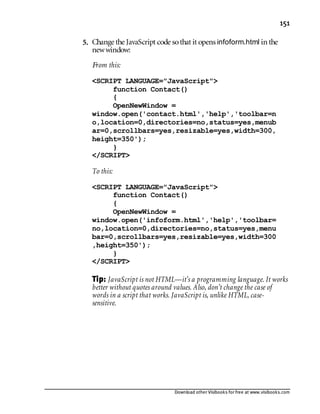 Download other Visibooks for free at www.visibooks.com
151
5. Change the JavaScript code sothat it opens infoform.html in the
newwindow:
From this:
SCRIPT LANGUAGE=JavaScript
function Contact()
{
OpenNewWindow =
window.open('contact.html','help','toolbar=n
o,location=0,directories=no,status=yes,menub
ar=0,scrollbars=yes,resizable=yes,width=300,
height=350');
}
/SCRIPT
To this:
SCRIPT LANGUAGE=JavaScript
function Contact()
{
OpenNewWindow =
window.open('infoform.html','help','toolbar=
no,location=0,directories=no,status=yes,menu
bar=0,scrollbars=yes,resizable=yes,width=300
,height=350');
}
/SCRIPT
Tip: JavaScript is not HTML—it’s a programming language. It works
better without quotes around values. Also, don’t change the case of
words in a script that works. JavaScript is, unlike HTML, case-
sensitive.
 