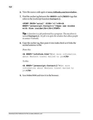 Download other Visibooks for free at www.visibooks.com
152
6. Viewthe source code again at www.visibooks.com/newwindow.
7. Findthe anchor tag between the BODY and/BODY tags that
refers tothe JavaScript function Contact().
FONT FACE=arial SIZE=+1BA
HREF=javascript:Contact()Open new window
with form inside/A/B/FONT
Tip: A function is a job performed by a program. The one above is
named Contact(). Its job is to open the window that allows people
to contact Visibooks.
8. Copythe anchor tag,then paste it intoindex.html soit links the
secondsentence tothe
From this:
A HREF=infoform.htmlGet more information
about Western travel mailed to you/A
To this:
A HREF=javascript:Contact()Get more
information about Western travel mailed to
you/A
9. Save index.html andviewit in the browser.
 