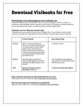 Download Visibooks for Free
All Visibooks can be downloaded at www.visibooks.com.
Visibooks believes that you shouldn’t have to rely on strangers’ reviews or skim at a
bookstore when deciding which computer book to buy. By putting our books online for
you to download and review, we make it easier to find the right book.
Visibooks are free. Why buy a bound copy?
Visibooks are more useful on paper than as digital files. If you’d like to trade a small
amount of money for a big chunk of time, purchase a bound copy of your Visibook:
Print-It-Yourself Buy a Bound Copy
Printing Spend 1-2 hours printing it at
home, or 30 minutes at work trying
not to get caught using the office
printer. Plus 1-2 hours to go to
Kinko’s, have it bound, then bring
it back. Or 5minutes to pick up and
sort pages that fell out after being
bound with a clip.
2 minutes to order
Binding Spend $1.50 for 150 sheets of
paper, plus $2 depletion ofprinter
cartridge, plus $8 for plastic comb
binding.
Less than $20 for a spiral-bound
copy, printed on heavyweight paper
with full-color cover.
Total Spend 30 minutes to 4 hours.
Spend $3.50 to $11.50.
2 minutes, less than $25 shipped.
Know someone who’d like to download Visibooks for free?
Tell someone about Visibooks: www.visibooks.com/refer.html.
Want to know when new Visibooks are published?
Sign up to be notified via e-mail: www.visibooks.com/notify.html.
 