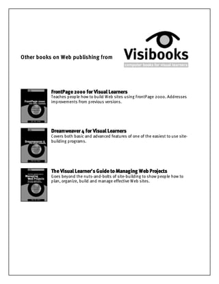 Other books on Web publishing from
FrontPage2000 for Visual Learners
Teaches people how to build Web sites using FrontPage 2000. Addresses
improvements from previous versions.
Dreamweaver 4 for Visual Learners
Covers both basic and advanced features of one of the easiest to use site-
building programs.
TheVisual Learner’s GuidetoManaging Web Projects
Goes beyond the nuts-and-bolts of site-building to show people how to
plan, organize, build and manage effective Web sites.
 