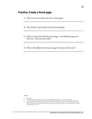Download other Visibooks for free at www.visibooks.com
13
Practice: Create a home page
A. What is the correct file name for a home page?
B. Why is there a special file name for home pages?
C. Why is it important that the home page—and all other pages in a
Web site—have accurate titles?
D. What is the difference between a page’s title and its file name?
Answers
A. index.html
B. It allows home pages to appear in a browser without typing the file name as part of a Web address.
C. Accurate titles allow people to find pages easier when bookmarking them or searching in a browser’s History list.
D. A page title appears in the Title bar at the top of the browser. It’s plain text, such as “The Smith Family: Vacation
Pictures,” that makes it easy for people to keep track of a page. A page’s file name, such as vacpics.html, is how the
computer keeps track of it.
 