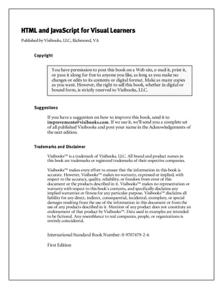 HTML and JavaScript for Visual Learners
Published by Visibooks, LLC, Richmond, VA
Copyright
Suggestions
If you have a suggestion on how to improve this book, send it to
improvements@visibooks.com. If we use it, we’ll send you a complete set
of all published Visibooks and post your name in the Acknowledgements of
the next edition.
Trademarks and Disclaimer
Visibooks™ is a trademark of Visibooks, LLC. All brand and product names in
this book are trademarks or registered trademarks of their respective companies.
Visibooks™ makes every effort to ensure that the information in this book is
accurate. However, Visibooks™ makes no warranty, expressed or implied, with
respect to the accuracy, quality, reliability, or freedom from error of this
document or the products described in it. Visibooks™ makes no representation or
warranty with respect to this book’s contents, and specifically disclaims any
implied warranties or fitness for any particular purpose. Visibooks™ disclaims all
liability for any direct, indirect, consequential, incidental, exemplary, or special
damages resulting from the use of the information in this document or from the
use of any products described in it. Mention of any product does not constitute an
endorsement of that product by Visibooks™. Data used in examples are intended
to be fictional. Any resemblance to real companies, people, or organizations is
entirely coincidental.
International Standard Book Number: 0-9707479-2-6
First Edition
You have permission to post this book on a Web site, e-mail it, print it,
or pass it along for free to anyone you like, as long as you make no
changes or edits to its contents or digital format. Make as many copies
as you want. However, the right to sell this book, whether in digital or
bound form, is strictly reserved to Visibooks, LLC.
 