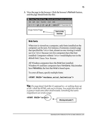 Download other Visibooks for free at www.visibooks.com
15
3. Viewthe page in the browser. Clickthe browser’s Refresh button,
andthe page shouldlooklike this:
Tip: If a page doesn’t look like it’s supposed to—or nothing shows up
at all—check the HTML code you’ve written. You might have left out
a quote or made some other small mistake. Something that seems
insignificant can wreck a page:
FONT FACE=”arial
Web fonts
When text is viewedon a computer,onlyfonts installedon the
computer can be seen. For instance,if someone createda page
that specifiedthe Tekton font,almost noone viewing it would
see it in Tekton because veryfewcomputers have that font
installed. Computers without Tekton woulddisplaytext in the
default font: Times New Roman.
All Windows computers have the Arial font installed.
Windows 95 andlater computers have Verdana. Macintoshes
have Helvetica,the font that Arial is basedupon.
Tocover all bases,specifymultiple fonts:
FONT FACE=”verdana,arial,helvetica”
Missing endquote(“)
Textis inthe
Arial font
 