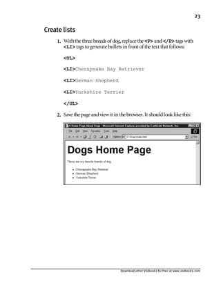 Download other Visibooks for free at www.visibooks.com
23
Create lists
1. Withthe three breeds of dog,replace the P and/P tags with
LI tags togenerate bullets in front of the text that follows:
UL
LIChesapeake Bay Retriever
LIGerman Shepherd
LIYorkshire Terrier
/UL
2. Save the page andviewit in the browser. It shouldlooklike this:
 