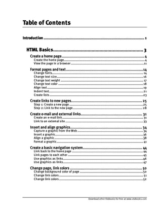 Download other Visibooks for free at www.visibooks.com
Table of Contents
Introduction ............................................................................................... 1
HTML Basics.................................................................... 3
Create a home page..............................................................................4
Create the home page......................................................................................................4
View the page in a browser ............................................................................................11
Format pages and text.........................................................................14
Change fonts...................................................................................................................14
Change text size.............................................................................................................16
Change text weight ........................................................................................................17
Change text color ...........................................................................................................18
Align text.........................................................................................................................19
Indent text.......................................................................................................................21
Create lists......................................................................................................................23
Create links tonew pages...................................................................25
Step 1: Create a new page .............................................................................................25
Step 2: Link to the new page........................................................................................28
Create e-mail and external links.......................................................... 31
Create an e-mail link......................................................................................................31
Link to an external site ..................................................................................................33
Insert and align graphics....................................................................34
Capture a graphic from the Web...................................................................................34
Insert a graphic...............................................................................................................36
Align a graphic................................................................................................................38
Format a graphic.............................................................................................................41
Create a basic navigation system........................................................ 44
Link back to the home page ..........................................................................................44
Link pages to each other ...............................................................................................45
Use graphics as links.....................................................................................................46
Use graphics as links.....................................................................................................47
Change page, link colors ....................................................................50
Change background color of page ................................................................................50
Change link colors..........................................................................................................51
Change link colors..........................................................................................................52
 