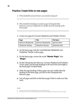 Download other Visibooks for free at www.visibooks.com
30
Practice: Create links to new pages
A. Why should file names be lower-case and free of spaces?
B. Why should the headings on section pages (Chesapeake Bay
Retrievers, German Shepherds) be smaller than the heading of the
home page?
1. Create newpages for German Shepherds andYorkshire Terriers.
Page Title File Name
German Shepherds German Shepherds german.html
Yorkshire Terriers Yorkshire Terriers yorkshire.html
2. On the home page,linkthe words German Shepherd and
Yorkshire Terrier totheir pages.
3. On the home page,remove the words “Home Page” after
“Dogs.”
4. On the Chesapeake BayRetriever,German ShepherdandYorkshire
Terrier pages,put the page headings in the same font andweight as
the home page (Verdana; bold).
5. Make the page headings of these pages one size smaller than the
heading on the home page,just like on the Chesapeake Bay
Retriever page.
6. Save all pages andclickon the home page’s links tomake sure they
work.
Answers
A. Because most Web servers deal better with lower-case, spaceless file names.
B. It provides site users with a visual distinction between first-level (home) pages and second-level (main section) pages.
 