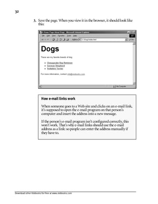 Download other Visibooks for free at www.visibooks.com
32
3. Save the page. When you viewit in the browser,it shouldlooklike
this:
How e-mail links work
When someone goes toa Website andclicks on an e-mail link,
it’s supposedtoopen the e-mail programon that person’s
computer andinsert the address intoa newmessage.
If the person’s e-mail programisn’t configuredcorrectly,this
won’t work. That’s whye-mail links shoulduse the e-mail
address as a link: sopeople can enter the address manuallyif
theyhave to.
 