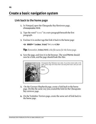 Download other Visibooks for free at www.visibooks.com
44
Create a basic navigation system
Link back to the home page
1. In Notepad,open the Chesapeake BayRetrievers page,
chesapeake.html.
2. Type the word“Home” in a newparagraphbeneaththe first
paragraph.
3. Enclose it in anchor tags that linkit backtothe home page:
A HREF=”index.html”Home/A
Tip: Remember, index.html is the file name for the home page.
4. Save the page,andviewit in the browser. The wordHome should
nowbe a link,andthe page shouldlooklike this:
5. On the German Shepherds page,create a linkbacktothe home
page. Dothis the same wayyou createdthe linkfor the Chesapeake
Bayretriever page.
6. On the Yorkshire Terriers page,create the same sort of linkbackto
the home page.
 