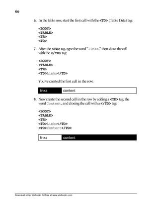 Download other Visibooks for free at www.visibooks.com
60
6. In the table row,start the first cell withthe TD (Table Data) tag:
BODY
TABLE
TR
TD
7. After the TD tag,type the word“links,” then close the cell
withthe /TD tag:
BODY
TABLE
TR
TDLinks/TD
You’ve createdthe first cell in the row:
links content
8. Nowcreate the secondcell in the rowbyadding a TD tag,the
wordContent,andclosing the cell witha /TD tag:
BODY
TABLE
TR
TDLinks/TD
TDContent/TD
links content
 