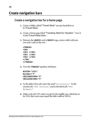 Download other Visibooks for free at www.visibooks.com
76
Create navigation bars
Create a navigation bar for a home page
1. Create a folder called“Travel West” on your harddrive at
C:Travel West.
2. Create a home page titled“Traveling West for Vacation.” Save it
in the Travel West folder.
3. Between the BODY and/BODY tags,create a table withone
rowand3 cells in the row:
TABLE
TR
TD /TD
TD /TD
TD /TD
/TR
/TABLE
4. Give the TABLE tag these attributes:
WIDTH=”100%”
Border=”0”
CELLPADDING=”4”
CELLSPACING=”0”
5. In the table’s first cell,enter the word“California.” In the
secondcell,“The Rockies,” andin the thirdcell,“The
Midwest.”
6. Make eachcell 33% wide (except for the middle one,whichhas to
be 34%: their summust equal the table widthof 100%).
 