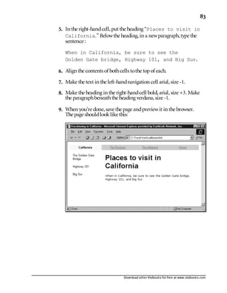 Download other Visibooks for free at www.visibooks.com
83
5. In the right-handcell,put the heading “Places to visit in
California.” Belowthe heading,in a newparagraph,type the
sentence :
When in California, be sure to see the
Golden Gate bridge, Highway 101, and Big Sur.
6. Align the contents of bothcells tothe topof each.
7. Make the text in the left-handnavigation cell arial,size -1.
8. Make the heading in the right-handcell bold,arial,size +3. Make
the paragraphbeneaththe heading verdana,size -1.
9. When you’re done,save the page andpreviewit in the browser.
The page shouldlooklike this:
 