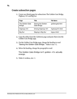 Download other Visibooks for free at www.visibooks.com
84
Create subsection pages
1. Create newblankpages for subsections The Golden Gate Bridge,
Highway101 andBig Sur:
Page Title File Name
The Golden Gate
Bridge
Seeing the Golden
Gate Bridge
goldengate.html
Highway 101 Driving Highway 101 highway101.html
Big Sur Staying in Big Sur bigsur.html
2. Copythe tables fromthe California page andpaste themintothe
Golden Gate Bridge page.
3. On the Golden Gate Bridge page,change the heading toread
“Seeing the Golden Gate Bridge.” Make it size +2.
4. Belowthe heading,change the paragraphtoread:
The Golden Gate Bridge isn't golden--it's actually
orange.
5. Make it verdana,size -1.
 