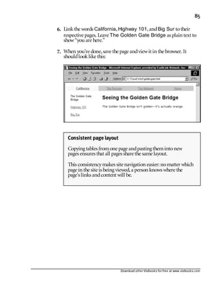 Download other Visibooks for free at www.visibooks.com
85
6. Linkthe words California,Highway 101,andBig Sur totheir
respective pages. Leave The Golden Gate Bridge as plain text to
show“you are here.”
7. When you’re done,save the page andviewit in the browser. It
shouldlooklike this:
Consistent page layout
Copying tables fromone page andpasting themintonew
pages ensures that all pages share the same layout.
This consistencymakes site navigation easier: nomatter which
page in the site is being viewed,a person knows where the
page’s links andcontent will be.
 
