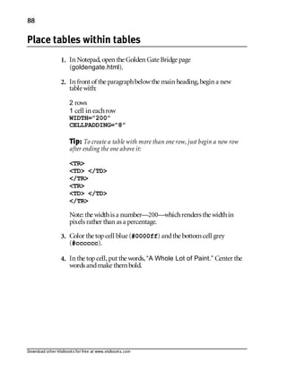 Download other Visibooks for free at www.visibooks.com
88
Place tables within tables
1. In Notepad,open the Golden Gate Bridge page
(goldengate.html).
2. In front of the paragraphbelowthe main heading,begin a new
table with:
2 rows
1 cell in eachrow
WIDTH=”200”
CELLPADDING=”8”
Tip: To create a table with more than one row, just begin a new row
after ending the one above it:
TR
TD /TD
/TR
TR
TD /TD
/TR
Note: the widthis a number—200—whichrenders the widthin
pixels rather than as a percentage.
3. Color the topcell blue (#0000ff) andthe bottomcell grey
(#cccccc).
4. In the topcell,put the words,“A Whole Lot of Paint.” Center the
words andmake thembold.
 