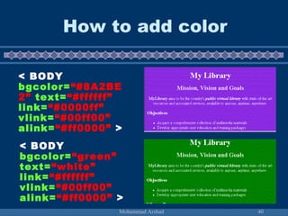 How to add color 
< BODY 
bgcolor=“#8A2BE 
2” text=“#ffffff” 
link=“#0000ff” 
vlink=“#00ff00” 
alink=“#ff0000” > 
< BODY 
bgcolor=“green” 
text=“white” 
link=“#ffffff” 
vlink=“#00ff00” 
alink=“#ff0000” > 
Mohammad Arshad 40 
 