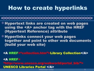 How to create hyperlinks 
Hypertext links are created on web pages 
using the <A> anchor tag with the HREF 
(Hypertext Reference) attribute 
Hyperlinks connect your web pages 
together and point to other web documents 
(build your web site) 
<A HREF=“collection.htm”>Library Collection</A> 
<A HREF= 
“http://www.unesco.org/webworld/portal_bib/”> 
UNESCO Libraries Portal </A> 
Mohammad Arshad 51 
 