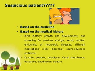 Suspicious patient?????
• Based on the guideline
• Based on the medical history
• birth history; growth and development; and
screening for previous urologic, renal, cardiac,
endocrine, or neurologic diseases, different
medications, sleep disorders, neuro-psychotic
problems.
• Dysuria, polyuria, polydipsia, Visual disturbance,
headache, claudication, seizure.
 