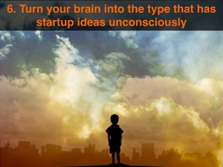 6. Turn your brain into the type that has 
startup ideas unconsciously 
 