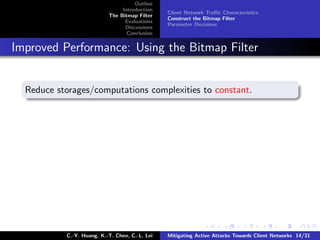 Outline
                                Introduction
                                                Client Network Traﬃc Characteristics
                           The Bitmap Filter
                                                Construct the Bitmap Filter
                                 Evaluations
                                                Parameter Decisions
                                 Discussions
                                  Conclusion


Improved Performance: Using the Bitmap Filter


  Reduce storages/computations complexities to constant.




           C.-Y. Huang, K.-T. Chen, C.-L. Lei   Mitigating Active Attacks Towards Client Networks 14/31
 
