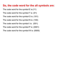 So, the code word for the all symbols are:
The code word for the symbol E is:(11)
The code word for the symbol T is: (01)
The code word for the symbol O is: (101)
The code word for the symbol N is: (100)
The code word for the symbol I is: (001)
The code word for the symbol P is: (0001)
The code word for the symbol W is: (0000)
 