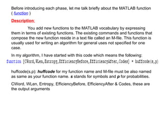 Before introducing each phase, let me talk briefly about the MATLAB function
( function )
Description:
You add new functions to the MATLAB vocabulary by expressing
them in terms of existing functions. The existing commands and functions that
compose the new function reside in a text file called an M-file. This function is
usually used for writing an algorithm for general uses not specified for one
case.
In my algorithm, I have started with this code which means the following:
huffcode(s,p): huffcode for my function name and M-file must be also named
as same as your function name. s stands for symbols and p for probabilities.
CWord, WLen, Entropy, EfficiencyBefore, EfficiencyAfter & Codes, these are
the output arguments
 