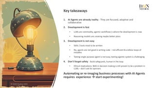 Key takeaways
1. AI Agents are already reality - They are focused, adaptive and
collaborative
2. Development is fast
• LLMs are commodity, agentic workflows is where the development is now
• Reasoning models are creating maybe better plans
3. Development is not easy
• Skills / tools need to be written
• No, agents are not good in writing code – not efficient & endless loops of
mistakes
• Testing single purpose agent is not easy, testing agentic system is challenging
4. Don’t forget safety - Build safeguards, human in the loop
• Ethical implications: BIAS in decision-making is still proven to be a problem in
LLMs – don’t ask for opinions
Automating or re-imaging business processes with AI Agents
requires experience → start experimenting!
© DAIN Studios 2025
 