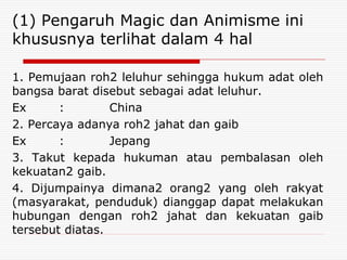 (1) Pengaruh Magic dan Animisme ini
khususnya terlihat dalam 4 hal
1. Pemujaan roh2 leluhur sehingga hukum adat oleh
bangsa barat disebut sebagai adat leluhur.
Ex : China
2. Percaya adanya roh2 jahat dan gaib
Ex : Jepang
3. Takut kepada hukuman atau pembalasan oleh
kekuatan2 gaib.
4. Dijumpainya dimana2 orang2 yang oleh rakyat
(masyarakat, penduduk) dianggap dapat melakukan
hubungan dengan roh2 jahat dan kekuatan gaib
tersebut diatas.
 