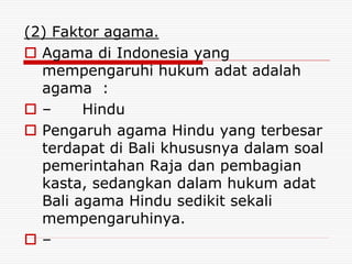 (2) Faktor agama.
 Agama di Indonesia yang
mempengaruhi hukum adat adalah
agama :
 – Hindu
 Pengaruh agama Hindu yang terbesar
terdapat di Bali khususnya dalam soal
pemerintahan Raja dan pembagian
kasta, sedangkan dalam hukum adat
Bali agama Hindu sedikit sekali
mempengaruhinya.
 –
 