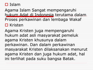  Islam
Agama Islam Sangat mempengaruhi
hukum Adat di Indonesia terutama dalam
Proses perkawinan dan lembaga Wakaf
 Kristen
Agama Kristen juga mempengaruhi
hukum adat asli masyarakat pemeluk
agama Kristen khusunya dalam
perkawinan. Dan dalam perkawinan
masyarakat Kristen dilaksanakan menurut
agama Kristen dan juga hukum adat, hal
ini terlihat pada suku bangsa Batak.
 