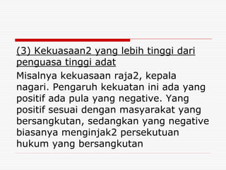 (3) Kekuasaan2 yang lebih tinggi dari
penguasa tinggi adat
Misalnya kekuasaan raja2, kepala
nagari. Pengaruh kekuatan ini ada yang
positif ada pula yang negative. Yang
positif sesuai dengan masyarakat yang
bersangkutan, sedangkan yang negative
biasanya menginjak2 persekutuan
hukum yang bersangkutan
 