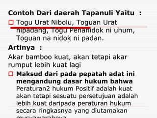Contoh Dari daerah Tapanuli Yaitu :
 Togu Urat Nibolu, Toguan Urat
nipadang, Togu Penanidok ni uhum,
Toguan na nidok ni padan.
Artinya :
Akar bamboo kuat, akan tetapi akar
rumput lebih kuat lagi
 Maksud dari pada pepatah adat ini
mengandung dasar hukum bahwa
Peraturan2 hukum Positif adalah kuat
akan tetapi sesuatu persetujuan adalah
lebih kuat daripada peraturan hukum
secara ringkasnya yang diutamakan
 