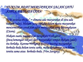 HUKUM ADAT MERUPAKAN SALAH SATU
ASPEK KEBUDAYAAN
“Ubi societas ibi ius” = dimana ada masyarakat di situ ada
hukum (adat). Hukum yang berlaku dalam suatu masyarakat
mencerminkan corak dan sifat masyarakat yang bersangkutan
(Cicero).
Hukum suatu masyarakat mengikuti Volksgeist
(jiwa/semangat rakyat) dari masyarakat tempat hukum (adat)
itu berlaku. Karena Vorkgeist masing-masing masyarakat
berbeda-beda.belum tentu sama, maka hukumnya pun belum
tentiu sama atau berbeda-beda. (Von Savigny).
 