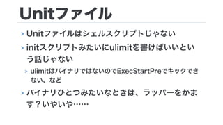Unitファイル
> Unitファイルはシェルスクリプトじゃない
> initスクリプトみたいにulimitを書けばいいとい
う話じゃない
> ulimitはバイナリではないのでExecStartPreでキックでき
ない、など
> バイナリひとつみたいなときは、ラッパーをかま
す？いやいや……
 